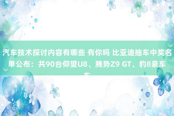 汽车技术探讨内容有哪些 有你吗 比亚迪抽车中奖名单公布：共90台仰望U8、腾势Z9 GT、豹8豪车