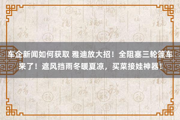 车企新闻如何获取 雅迪放大招！全阻塞三轮篷车来了！遮风挡雨冬暖夏凉，买菜接娃神器！