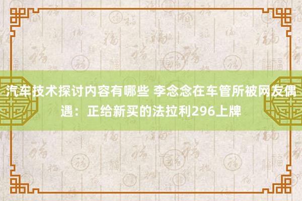 汽车技术探讨内容有哪些 李念念在车管所被网友偶遇：正给新买的法拉利296上牌