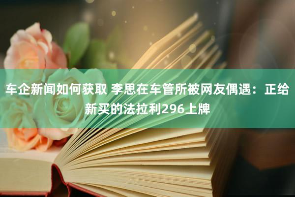 车企新闻如何获取 李思在车管所被网友偶遇：正给新买的法拉利296上牌