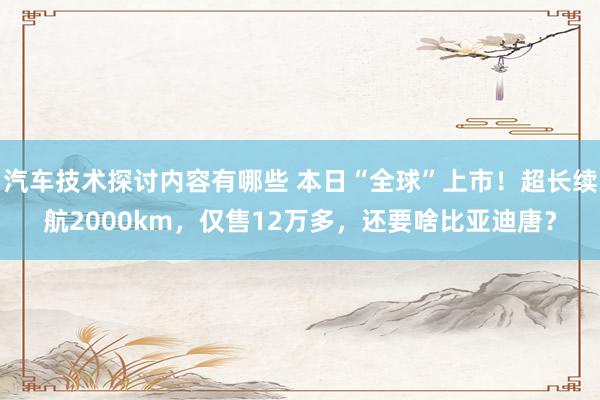 汽车技术探讨内容有哪些 本日“全球”上市！超长续航2000km，仅售12万多，还要啥比亚迪唐？