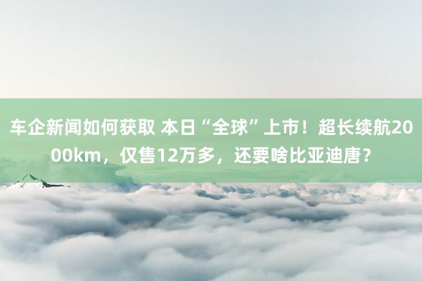 车企新闻如何获取 本日“全球”上市！超长续航2000km，仅售12万多，还要啥比亚迪唐？