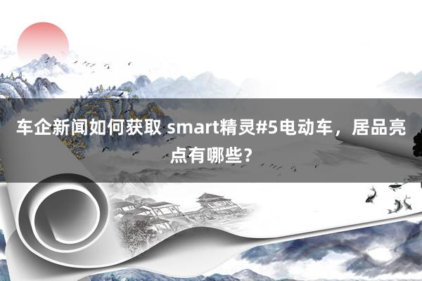 车企新闻如何获取 smart精灵#5电动车，居品亮点有哪些？