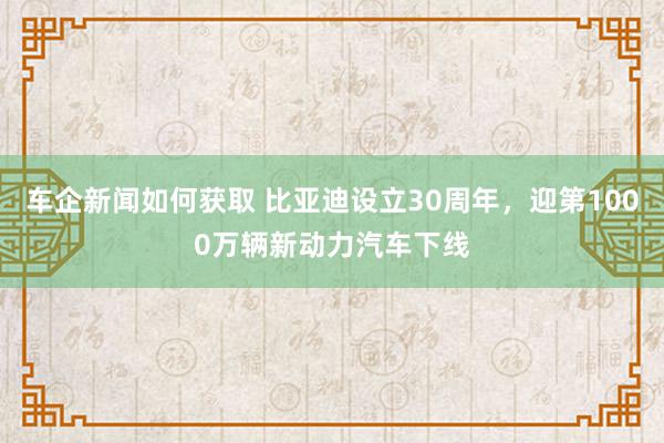 车企新闻如何获取 比亚迪设立30周年，迎第1000万辆新动力汽车下线