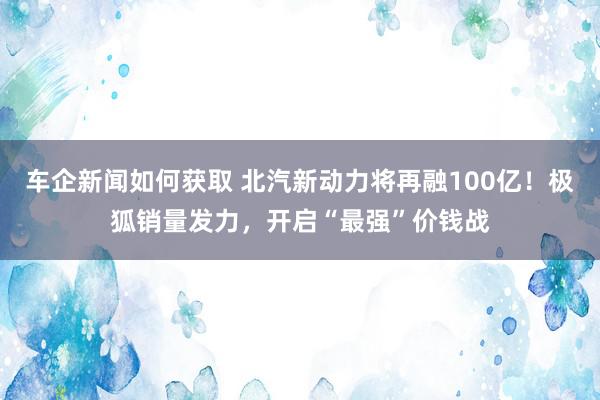 车企新闻如何获取 北汽新动力将再融100亿！极狐销量发力，开启“最强”价钱战