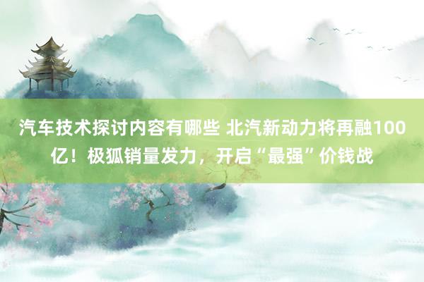 汽车技术探讨内容有哪些 北汽新动力将再融100亿！极狐销量发力，开启“最强”价钱战