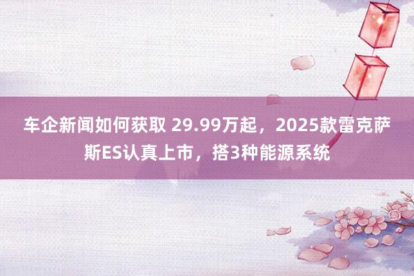 车企新闻如何获取 29.99万起，2025款雷克萨斯ES认真上市，搭3种能源系统