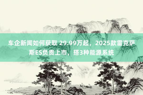 车企新闻如何获取 29.99万起，2025款雷克萨斯ES负责上市，搭3种能源系统