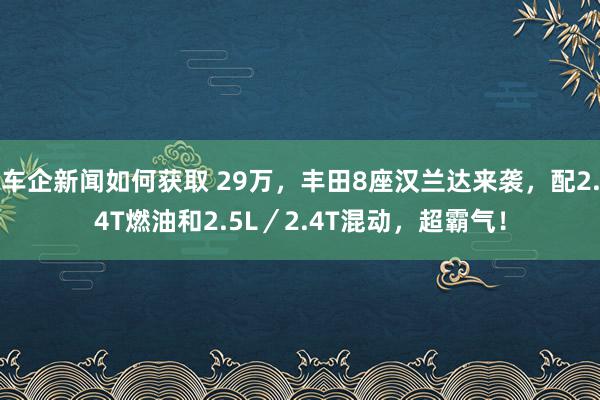 车企新闻如何获取 29万，丰田8座汉兰达来袭，配2.4T燃油和2.5L／2.4T混动，超霸气！