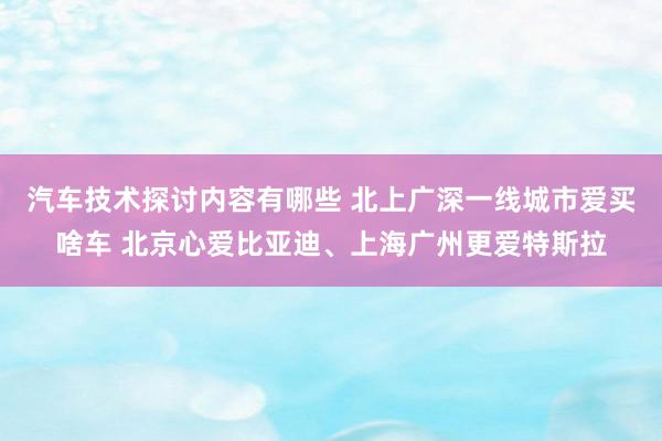 汽车技术探讨内容有哪些 北上广深一线城市爱买啥车 北京心爱比亚迪、上海广州更爱特斯拉