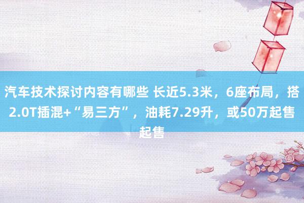 汽车技术探讨内容有哪些 长近5.3米，6座布局，搭2.0T插混+“易三方”，油耗7.29升，或50万起售