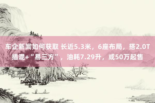 车企新闻如何获取 长近5.3米，6座布局，搭2.0T插混+“易三方”，油耗7.29升，或50万起售