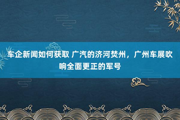 车企新闻如何获取 广汽的济河焚州，广州车展吹响全面更正的军号