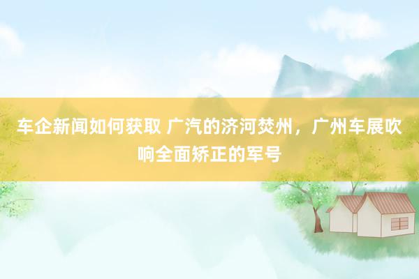 车企新闻如何获取 广汽的济河焚州，广州车展吹响全面矫正的军号