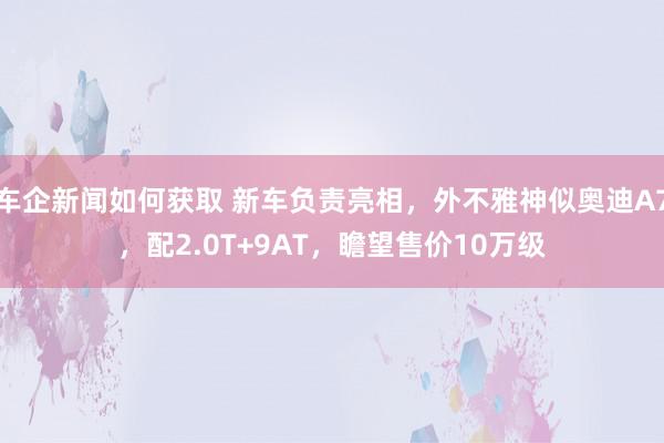 车企新闻如何获取 新车负责亮相，外不雅神似奥迪A7，配2.0T+9AT，瞻望售价10万级