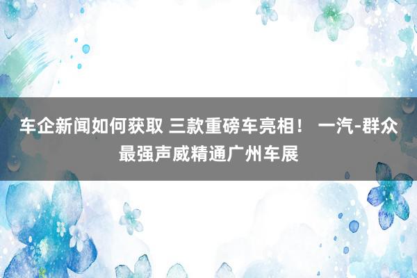 车企新闻如何获取 三款重磅车亮相！ 一汽-群众最强声威精通广州车展