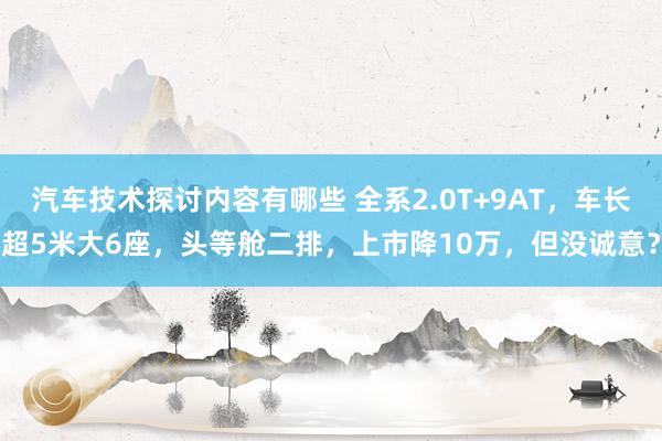 汽车技术探讨内容有哪些 全系2.0T+9AT，车长超5米大6座，头等舱二排，上市降10万，但没诚意？