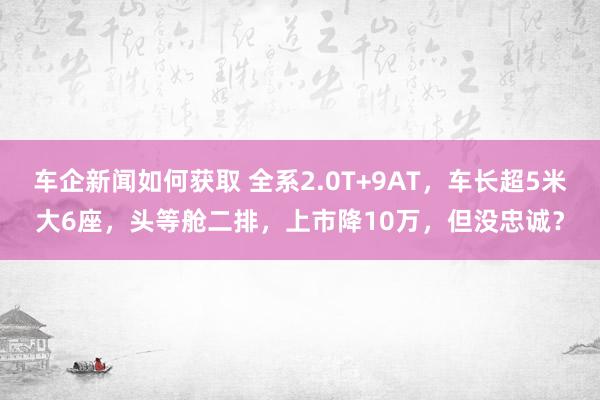 车企新闻如何获取 全系2.0T+9AT，车长超5米大6座，头等舱二排，上市降10万，但没忠诚？