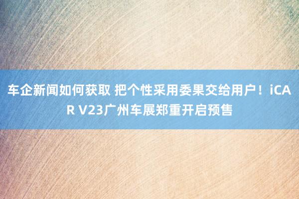 车企新闻如何获取 把个性采用委果交给用户！iCAR V23广州车展郑重开启预售