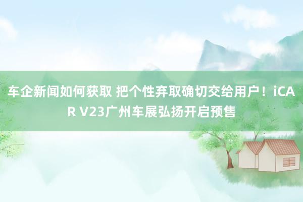 车企新闻如何获取 把个性弃取确切交给用户！iCAR V23广州车展弘扬开启预售