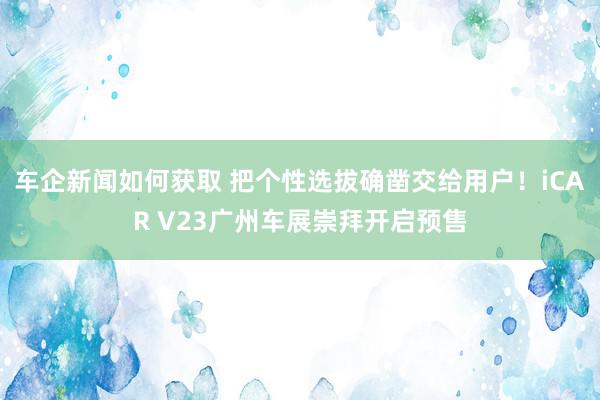 车企新闻如何获取 把个性选拔确凿交给用户！iCAR V23广州车展崇拜开启预售