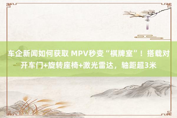 车企新闻如何获取 MPV秒变“棋牌室”！搭载对开车门+旋转座椅+激光雷达，轴距超3米