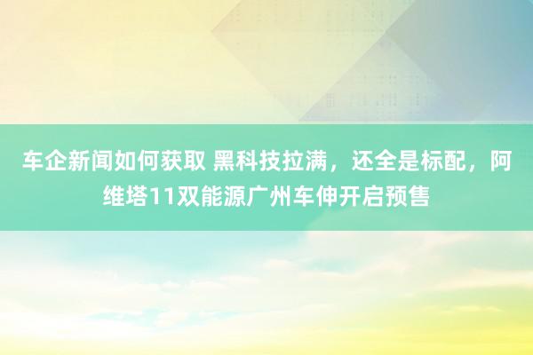 车企新闻如何获取 黑科技拉满，还全是标配，阿维塔11双能源广州车伸开启预售