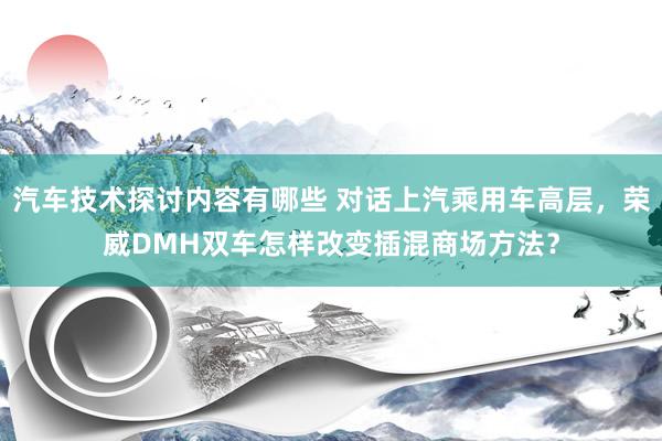 汽车技术探讨内容有哪些 对话上汽乘用车高层，荣威DMH双车怎样改变插混商场方法？