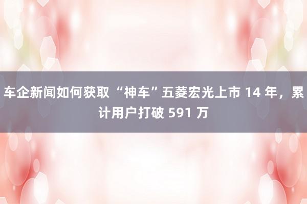 车企新闻如何获取 “神车”五菱宏光上市 14 年，累计用户打破 591 万