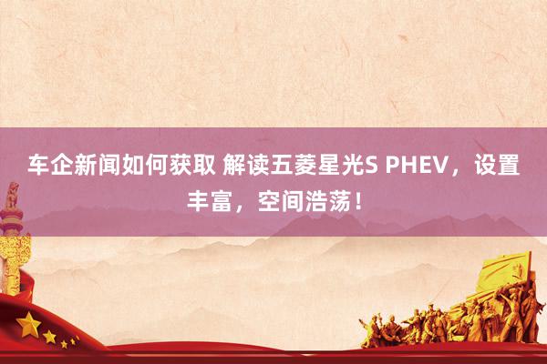 车企新闻如何获取 解读五菱星光S PHEV，设置丰富，空间浩荡！