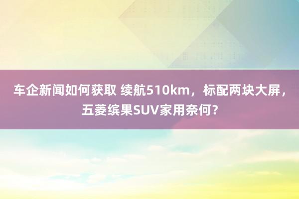 车企新闻如何获取 续航510km，标配两块大屏，五菱缤果SUV家用奈何？