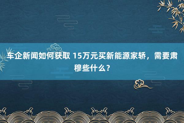 车企新闻如何获取 15万元买新能源家轿，需要肃穆些什么？