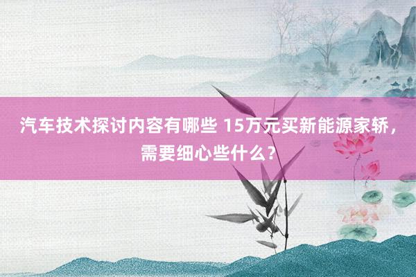 汽车技术探讨内容有哪些 15万元买新能源家轿，需要细心些什么？