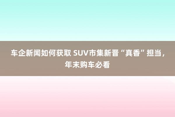 车企新闻如何获取 SUV市集新晋“真香”担当，年末购车必看