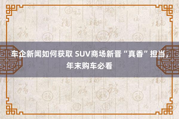 车企新闻如何获取 SUV商场新晋“真香”担当，年末购车必看