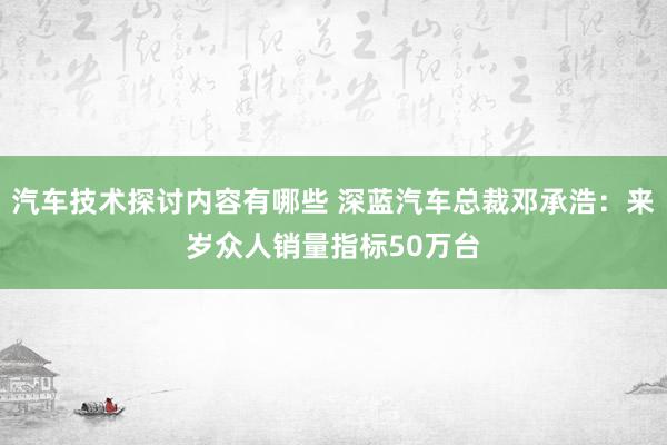 汽车技术探讨内容有哪些 深蓝汽车总裁邓承浩：来岁众人销量指标50万台