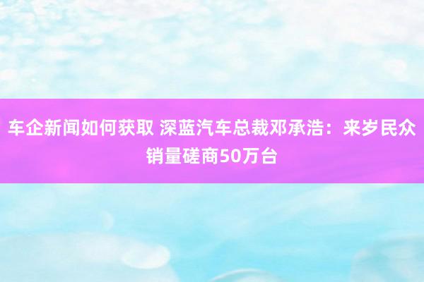 车企新闻如何获取 深蓝汽车总裁邓承浩：来岁民众销量磋商50万台