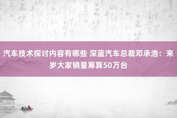 汽车技术探讨内容有哪些 深蓝汽车总裁邓承浩：来岁大家销量筹算50万台