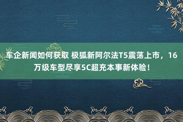 车企新闻如何获取 极狐新阿尔法T5震荡上市，16万级车型尽享5C超充本事新体验！