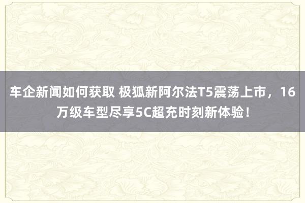 车企新闻如何获取 极狐新阿尔法T5震荡上市，16万级车型尽享5C超充时刻新体验！