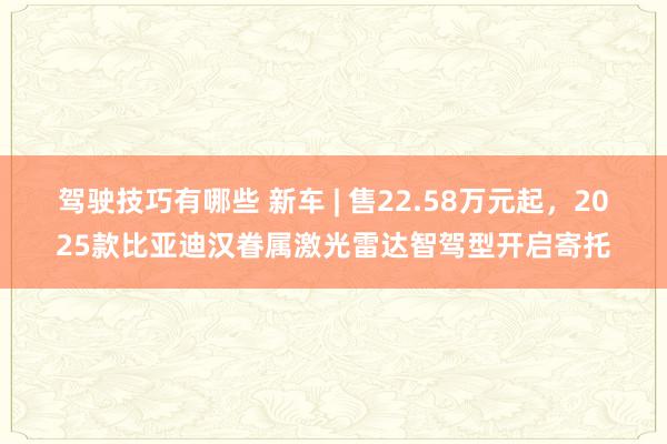 驾驶技巧有哪些 新车 | 售22.58万元起，2025款比亚迪汉眷属激光雷达智驾型开启寄托