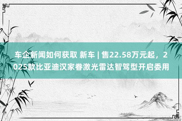 车企新闻如何获取 新车 | 售22.58万元起，2025款比亚迪汉家眷激光雷达智驾型开启委用