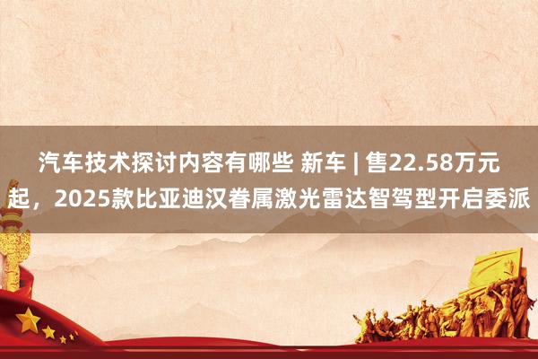 汽车技术探讨内容有哪些 新车 | 售22.58万元起，2025款比亚迪汉眷属激光雷达智驾型开启委派