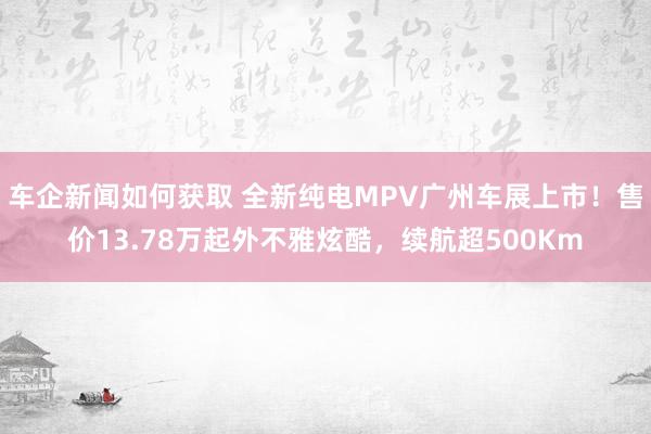 车企新闻如何获取 全新纯电MPV广州车展上市！售价13.78万起外不雅炫酷，续航超500Km