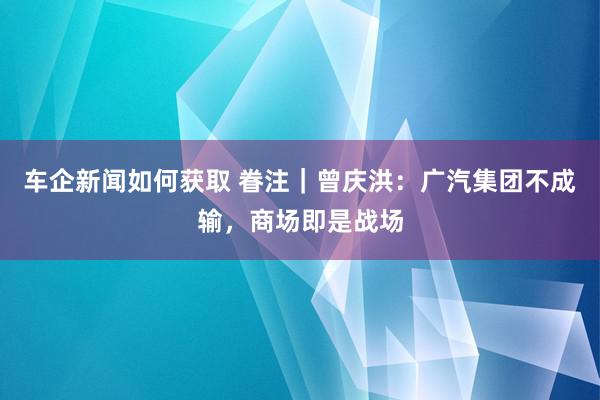 车企新闻如何获取 眷注｜曾庆洪：广汽集团不成输，商场即是战场