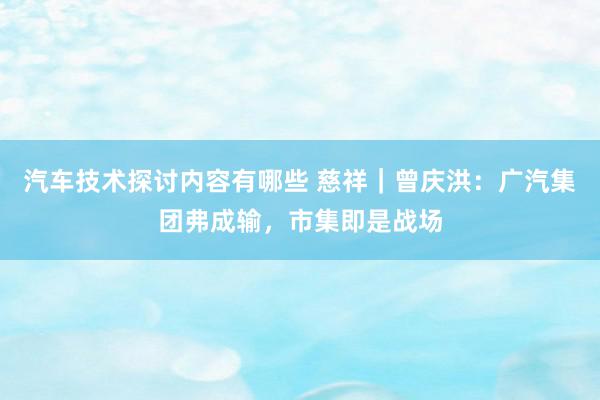 汽车技术探讨内容有哪些 慈祥｜曾庆洪：广汽集团弗成输，市集即是战场