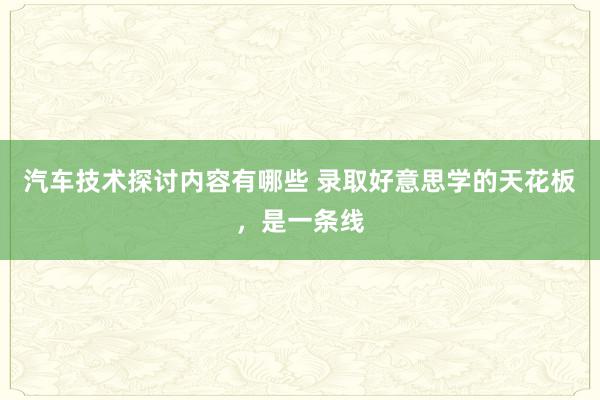 汽车技术探讨内容有哪些 录取好意思学的天花板，是一条线