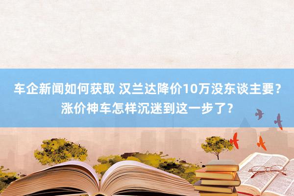 车企新闻如何获取 汉兰达降价10万没东谈主要？涨价神车怎样沉迷到这一步了？