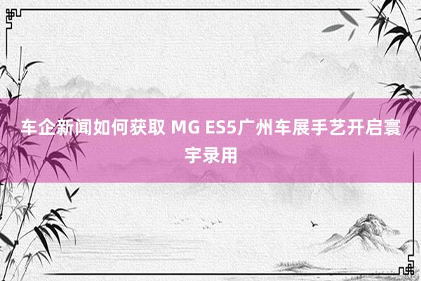 车企新闻如何获取 MG ES5广州车展手艺开启寰宇录用