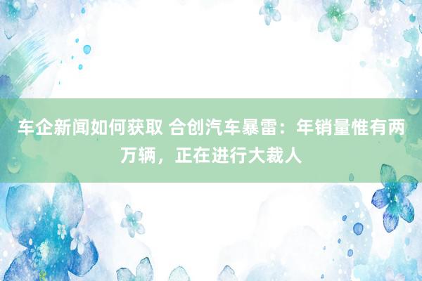 车企新闻如何获取 合创汽车暴雷：年销量惟有两万辆，正在进行大裁人